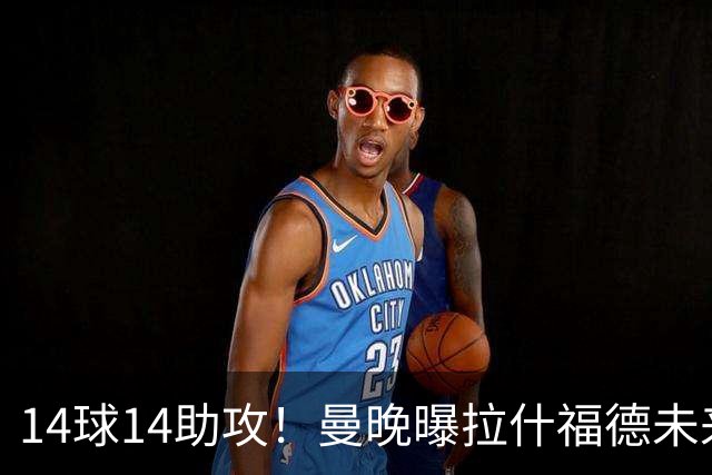 14球14助攻！曼晚曝拉什福德未来确认，无缘租借巴萨，将回归曼联